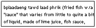 Text Box: bplaadaeng tawd laad phrik (fried fish w/a "sauce" that varies from little to quite a bit of liquid, made of lime juice, fish sauce, garlic, and chili)&nbsp;&nbsp;&nbsp;&nbsp;&nbsp;&nbsp;&nbsp;&nbsp;&nbsp;&nbsp;&nbsp;&nbsp;&nbsp;&nbsp;&nbsp;&nbsp;&nbsp;&nbsp;&nbsp;&nbsp;&nbsp;&nbsp;&nbsp;&nbsp;&nbsp;&nbsp;&nbsp; $7.95
