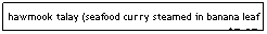 Text Box: hawmook talay (seafood curry steamed in banana leaf - almost custardy, topped w/coconut cream)&nbsp;&nbsp;&nbsp; $7.95
