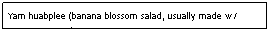 Text Box: Yam huabplee (banana blossom salad, usually made w/ coconut cream)&nbsp;&nbsp;&nbsp;&nbsp;&nbsp;&nbsp;&nbsp;&nbsp;&nbsp;&nbsp;&nbsp;&nbsp;&nbsp;&nbsp;&nbsp;&nbsp;&nbsp;&nbsp;&nbsp;&nbsp;&nbsp;&nbsp;&nbsp;&nbsp;&nbsp;&nbsp;&nbsp;&nbsp;&nbsp;&nbsp;&nbsp;&nbsp;&nbsp;&nbsp;&nbsp; &nbsp;&nbsp;&nbsp;&nbsp;&nbsp;&nbsp;&nbsp;&nbsp;&nbsp;&nbsp;&nbsp;&nbsp;&nbsp;&nbsp;&nbsp;&nbsp;&nbsp;&nbsp;&nbsp;$6.95&nbsp;&nbsp;&nbsp;&nbsp;&nbsp;&nbsp;&nbsp;&nbsp;&nbsp;&nbsp;&nbsp;&nbsp;&nbsp;&nbsp;&nbsp;&nbsp;&nbsp;&nbsp;&nbsp;&nbsp;&nbsp;&nbsp;&nbsp;&nbsp;&nbsp;&nbsp;&nbsp;&nbsp;&nbsp;&nbsp;&nbsp;&nbsp;&nbsp;&nbsp;&nbsp;&nbsp;&nbsp;&nbsp;&nbsp;&nbsp;&nbsp;&nbsp;&nbsp;&nbsp;&nbsp;&nbsp;&nbsp;&nbsp;&nbsp;&nbsp;&nbsp;&nbsp;&nbsp;&nbsp;&nbsp;&nbsp;&nbsp;&nbsp;&nbsp;&nbsp;&nbsp;&nbsp;&nbsp;&nbsp;&nbsp;&nbsp;&nbsp;&nbsp;&nbsp;&nbsp;&nbsp;&nbsp;&nbsp;&nbsp;&nbsp;&nbsp;&nbsp;&nbsp;&nbsp; 

