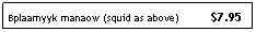 Text Box: Bplaamyyk manaow (squid as above)&nbsp;&nbsp;&nbsp;&nbsp;&nbsp;&nbsp;&nbsp;&nbsp;&nbsp; $7.95
