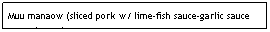 Text Box: Muu manaow (sliced pork w/ lime-fish sauce-garlic sauce poured over)&nbsp;&nbsp;&nbsp;&nbsp;&nbsp;&nbsp;&nbsp;&nbsp;&nbsp;&nbsp;&nbsp;&nbsp;&nbsp;&nbsp;&nbsp;&nbsp;&nbsp;&nbsp; &nbsp;&nbsp;&nbsp;&nbsp;&nbsp;&nbsp;&nbsp;&nbsp;&nbsp;&nbsp;&nbsp;&nbsp;&nbsp;&nbsp;&nbsp;&nbsp;&nbsp;&nbsp;&nbsp;&nbsp;&nbsp;&nbsp;&nbsp;&nbsp;&nbsp;&nbsp;&nbsp;&nbsp;&nbsp;&nbsp;&nbsp;&nbsp;&nbsp;&nbsp;&nbsp;&nbsp;&nbsp;&nbsp;&nbsp;$6.95&nbsp;&nbsp;&nbsp;&nbsp;&nbsp;&nbsp;&nbsp;&nbsp;&nbsp;&nbsp;&nbsp;&nbsp;&nbsp;&nbsp;&nbsp;&nbsp;&nbsp;&nbsp;&nbsp;&nbsp;&nbsp;&nbsp;&nbsp;&nbsp;&nbsp;&nbsp;&nbsp;&nbsp;&nbsp;&nbsp;&nbsp;&nbsp;&nbsp;&nbsp;&nbsp;&nbsp;&nbsp;&nbsp;&nbsp;&nbsp;&nbsp;&nbsp;&nbsp;&nbsp;&nbsp;&nbsp;&nbsp;&nbsp;&nbsp;&nbsp;&nbsp;&nbsp;&nbsp;&nbsp;&nbsp;&nbsp;&nbsp;&nbsp;&nbsp;&nbsp;&nbsp;&nbsp;&nbsp;&nbsp;&nbsp;&nbsp;&nbsp;&nbsp;&nbsp;&nbsp;&nbsp;&nbsp;&nbsp;&nbsp;&nbsp;&nbsp;&nbsp;&nbsp;&nbsp; 
