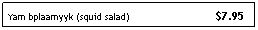 Text Box: Yam bplaamyyk (squid salad)&nbsp;&nbsp;&nbsp;&nbsp;&nbsp;&nbsp;&nbsp; &nbsp;&nbsp;&nbsp;&nbsp;&nbsp;&nbsp;&nbsp;&nbsp;&nbsp;&nbsp;&nbsp;&nbsp;&nbsp;&nbsp;&nbsp;&nbsp;&nbsp;&nbsp;&nbsp;&nbsp; $7.95
