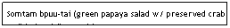 Text Box: Somtam bpuu-tai (green papaya salad w/ preserved crab or "Thai style"-no crab)&nbsp;&nbsp;&nbsp;&nbsp;&nbsp;&nbsp;&nbsp;&nbsp;&nbsp;&nbsp;&nbsp;&nbsp;&nbsp;&nbsp;&nbsp;&nbsp;&nbsp;&nbsp;&nbsp;&nbsp;&nbsp;&nbsp;&nbsp;&nbsp;&nbsp;&nbsp;&nbsp;&nbsp;&nbsp;&nbsp;&nbsp;&nbsp;&nbsp;&nbsp;&nbsp;&nbsp;&nbsp; $4.95&nbsp;&nbsp;&nbsp;&nbsp;&nbsp;&nbsp;&nbsp;&nbsp;&nbsp;&nbsp;&nbsp;&nbsp;&nbsp;&nbsp;&nbsp;&nbsp;&nbsp;&nbsp;&nbsp;&nbsp;&nbsp;&nbsp;&nbsp;&nbsp;&nbsp;&nbsp;&nbsp;&nbsp;&nbsp;&nbsp;&nbsp;&nbsp;&nbsp;&nbsp;&nbsp;&nbsp;&nbsp;&nbsp;&nbsp;&nbsp;&nbsp;&nbsp;&nbsp;&nbsp;&nbsp;&nbsp;&nbsp;&nbsp;&nbsp;&nbsp;&nbsp;&nbsp;&nbsp;&nbsp;&nbsp;&nbsp;&nbsp;&nbsp;&nbsp;&nbsp;&nbsp;&nbsp;&nbsp;&nbsp;&nbsp;&nbsp;&nbsp;&nbsp;&nbsp;&nbsp;&nbsp;&nbsp;&nbsp;&nbsp;&nbsp;&nbsp;&nbsp;&nbsp;&nbsp; 
