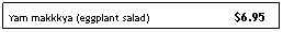 Text Box: Yam makkkya (eggplant salad)&nbsp;&nbsp;&nbsp;&nbsp; &nbsp;&nbsp;&nbsp;&nbsp;&nbsp;&nbsp;&nbsp;&nbsp;&nbsp;&nbsp;&nbsp;&nbsp;&nbsp;&nbsp;&nbsp;&nbsp;&nbsp;&nbsp;&nbsp;&nbsp; $6.95
