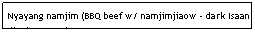 Text Box: Nyayang namjim (BBQ beef w/ namjimjiaow - dark Isaan dipping sauce)&nbsp;&nbsp;&nbsp;&nbsp;&nbsp;&nbsp;&nbsp;&nbsp;&nbsp;&nbsp;&nbsp;&nbsp;&nbsp;&nbsp;&nbsp;&nbsp;&nbsp;&nbsp;&nbsp;&nbsp;&nbsp;&nbsp;&nbsp;&nbsp;&nbsp;&nbsp;&nbsp;&nbsp;&nbsp;&nbsp;&nbsp;&nbsp;&nbsp;&nbsp;&nbsp;&nbsp;&nbsp;&nbsp;&nbsp;&nbsp;&nbsp;&nbsp;&nbsp;&nbsp;&nbsp;&nbsp;&nbsp;&nbsp;&nbsp;&nbsp; $5.95&nbsp;&nbsp;&nbsp;&nbsp;&nbsp;&nbsp;&nbsp;&nbsp;&nbsp;&nbsp;&nbsp;&nbsp;&nbsp;&nbsp;&nbsp;&nbsp;&nbsp;&nbsp;&nbsp;&nbsp;&nbsp;&nbsp;&nbsp;&nbsp;&nbsp;&nbsp;&nbsp;&nbsp;&nbsp;&nbsp;&nbsp;&nbsp;&nbsp;&nbsp;&nbsp;&nbsp;&nbsp;&nbsp;&nbsp;&nbsp;&nbsp;&nbsp;&nbsp;&nbsp;&nbsp;&nbsp;&nbsp;&nbsp;&nbsp;&nbsp;&nbsp;&nbsp;&nbsp;&nbsp;&nbsp;&nbsp;&nbsp;&nbsp;&nbsp;&nbsp;&nbsp;&nbsp;&nbsp;&nbsp;&nbsp;&nbsp;&nbsp;&nbsp;&nbsp;&nbsp;&nbsp;&nbsp;&nbsp;&nbsp;&nbsp;&nbsp;&nbsp;&nbsp;&nbsp; 
