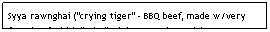 Text Box: Syya rawnghai ("crying tiger" - BBQ beef, made w/very fatty beef which "cries" /drips onto the coals)&nbsp;&nbsp;&nbsp;&nbsp;&nbsp;&nbsp;&nbsp;&nbsp;&nbsp;&nbsp;&nbsp;&nbsp;&nbsp;&nbsp;&nbsp; $5.95&nbsp;&nbsp;&nbsp;&nbsp;&nbsp;&nbsp;&nbsp;&nbsp;&nbsp;&nbsp;&nbsp;&nbsp;&nbsp;&nbsp;&nbsp;&nbsp;&nbsp;&nbsp;&nbsp;&nbsp;&nbsp;&nbsp;&nbsp;&nbsp;&nbsp;&nbsp;&nbsp;&nbsp;&nbsp;&nbsp;&nbsp;&nbsp;&nbsp;&nbsp;&nbsp;&nbsp;&nbsp;&nbsp; &nbsp;&nbsp;&nbsp;&nbsp;&nbsp;&nbsp;&nbsp;&nbsp;&nbsp;&nbsp;&nbsp;&nbsp;&nbsp;&nbsp;&nbsp;&nbsp;&nbsp;&nbsp;&nbsp;&nbsp;&nbsp;&nbsp;&nbsp;&nbsp;&nbsp;&nbsp;&nbsp;&nbsp;&nbsp;&nbsp;&nbsp; 
