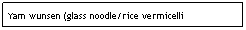 Text Box: Yam wunsen (glass noodle/rice vermicelli salad)&nbsp;&nbsp;&nbsp;&nbsp;&nbsp;&nbsp;&nbsp;&nbsp;&nbsp;&nbsp;&nbsp;&nbsp;&nbsp;&nbsp;&nbsp;&nbsp;&nbsp;&nbsp;&nbsp;&nbsp;&nbsp;&nbsp;&nbsp;&nbsp;&nbsp;&nbsp;&nbsp;&nbsp;&nbsp;&nbsp;&nbsp; &nbsp;&nbsp;&nbsp;&nbsp;&nbsp;&nbsp;&nbsp;&nbsp;&nbsp;&nbsp;&nbsp;&nbsp;&nbsp;&nbsp;&nbsp;&nbsp;&nbsp;&nbsp;&nbsp;&nbsp;&nbsp;&nbsp;&nbsp;&nbsp;&nbsp;&nbsp;&nbsp;&nbsp;&nbsp;&nbsp;&nbsp; $6.95
