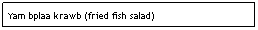 Text Box: Yam bplaa krawb (fried fish salad)&nbsp;&nbsp;&nbsp;&nbsp;&nbsp;&nbsp;&nbsp;&nbsp;&nbsp;&nbsp;&nbsp;&nbsp;&nbsp;&nbsp; &nbsp;&nbsp;&nbsp;&nbsp;&nbsp;&nbsp;&nbsp;&nbsp;&nbsp;&nbsp;&nbsp;&nbsp;&nbsp;&nbsp;&nbsp;&nbsp;&nbsp;&nbsp; $6.95
