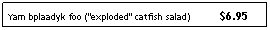 Text Box: Yam bplaadyk foo ("exploded" catfish salad)&nbsp;&nbsp; &nbsp;&nbsp;&nbsp;&nbsp;&nbsp;&nbsp; $6.95
