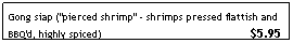 Text Box: Gong siap ("pierced shrimp" - shrimps pressed flattish and BBQ'd, highly spiced)&nbsp;&nbsp;&nbsp; &nbsp;&nbsp;&nbsp;&nbsp;&nbsp;&nbsp;&nbsp;&nbsp;&nbsp;&nbsp;&nbsp;&nbsp;&nbsp;&nbsp;&nbsp;&nbsp;&nbsp;&nbsp;&nbsp;&nbsp;&nbsp;&nbsp;&nbsp;&nbsp;&nbsp;&nbsp;&nbsp;&nbsp;&nbsp;&nbsp;&nbsp;&nbsp;&nbsp;&nbsp;&nbsp;&nbsp;&nbsp;&nbsp;&nbsp;&nbsp;&nbsp; $5.95
