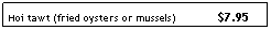Text Box: Hoi tawt (fried oysters or mussels)&nbsp;&nbsp;&nbsp;&nbsp;&nbsp;&nbsp;&nbsp;&nbsp;&nbsp;&nbsp;&nbsp;&nbsp; $7.95
