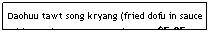Text Box: Daohuu tawt song kryang (fried dofu in sauce with veggies - carrot, etc.)&nbsp;&nbsp;&nbsp;&nbsp;&nbsp;&nbsp;&nbsp;&nbsp;&nbsp;&nbsp; $5.95&nbsp;&nbsp;&nbsp;&nbsp; &nbsp;&nbsp;&nbsp;&nbsp;&nbsp;&nbsp;&nbsp;&nbsp;&nbsp;&nbsp;&nbsp;&nbsp;&nbsp;&nbsp;&nbsp; 
