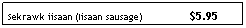 Text Box: Sekrawk iisaan (Iisaan sausage)&nbsp;&nbsp; &nbsp;&nbsp;&nbsp;&nbsp;&nbsp;&nbsp;&nbsp;&nbsp;&nbsp;&nbsp;&nbsp;&nbsp; $5.95
