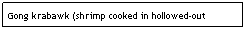 Text Box: Gong krabawk (shrimp cooked in hollowed-out bamboo)
&nbsp;&nbsp;&nbsp;&nbsp;&nbsp;&nbsp;&nbsp;&nbsp;&nbsp;&nbsp;&nbsp;&nbsp;&nbsp;&nbsp;&nbsp;&nbsp;&nbsp;&nbsp;&nbsp;&nbsp;&nbsp;&nbsp;&nbsp;&nbsp;&nbsp;&nbsp;&nbsp;&nbsp;&nbsp;&nbsp;&nbsp;&nbsp;&nbsp;&nbsp;&nbsp;&nbsp;&nbsp;&nbsp;&nbsp;&nbsp;&nbsp;&nbsp;&nbsp;&nbsp;&nbsp;&nbsp;&nbsp;&nbsp;&nbsp;&nbsp;&nbsp;&nbsp;&nbsp;&nbsp;&nbsp;&nbsp;&nbsp;&nbsp;&nbsp;&nbsp;&nbsp;&nbsp;&nbsp; $5.25&nbsp;&nbsp;&nbsp;&nbsp;&nbsp;&nbsp;&nbsp;&nbsp;&nbsp;&nbsp;&nbsp;&nbsp;&nbsp;&nbsp;&nbsp;&nbsp;&nbsp;&nbsp;&nbsp;&nbsp;&nbsp;&nbsp;&nbsp;&nbsp;&nbsp;&nbsp;&nbsp;&nbsp;&nbsp;&nbsp;&nbsp; 
