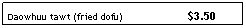 Text Box: Daowhuu tawt (fried dofu)&nbsp;&nbsp;&nbsp;&nbsp;&nbsp;&nbsp;&nbsp;&nbsp;&nbsp; &nbsp;&nbsp;&nbsp;&nbsp;&nbsp;&nbsp;&nbsp;&nbsp;&nbsp;&nbsp;&nbsp; $3.50
