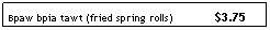 Text Box: Bpaw bpia tawt (fried spring rolls)&nbsp;&nbsp;&nbsp;&nbsp;&nbsp;&nbsp;&nbsp;&nbsp;&nbsp;&nbsp;&nbsp;&nbsp; $3.75

