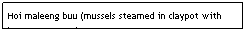 Text Box: Hoi maleeng buu (mussels steamed in claypot with lemongrass, etc)&nbsp;&nbsp;&nbsp;&nbsp;&nbsp;&nbsp;&nbsp;&nbsp;&nbsp;&nbsp;&nbsp;&nbsp;&nbsp;&nbsp;&nbsp;&nbsp;&nbsp;&nbsp;&nbsp;&nbsp;&nbsp;&nbsp;&nbsp;&nbsp;&nbsp;&nbsp;&nbsp;&nbsp;&nbsp;&nbsp;&nbsp;&nbsp;&nbsp;&nbsp;&nbsp;&nbsp; $5.95&nbsp;&nbsp;&nbsp;&nbsp;&nbsp;&nbsp;&nbsp;&nbsp;&nbsp;&nbsp;&nbsp;&nbsp;&nbsp;&nbsp;&nbsp;&nbsp;&nbsp;&nbsp;&nbsp;&nbsp;&nbsp;&nbsp;&nbsp;&nbsp;&nbsp;&nbsp;&nbsp;&nbsp;&nbsp;&nbsp;&nbsp; 
