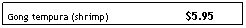 Text Box: Gong tempura (shrimp)&nbsp;&nbsp;&nbsp;&nbsp;&nbsp;&nbsp;&nbsp;&nbsp;&nbsp;&nbsp;&nbsp;&nbsp;&nbsp;&nbsp; &nbsp;&nbsp;&nbsp;&nbsp;&nbsp;&nbsp;&nbsp;&nbsp;&nbsp;&nbsp; $5.95
