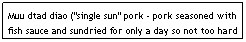 Text Box: Muu dtad diao ("single sun" pork - pork seasoned with fish sauce and sundried for only a day so not too hard - sometimes deep-fried before serving)&nbsp;&nbsp;&nbsp;&nbsp;&nbsp; $5.95&nbsp;&nbsp;&nbsp;&nbsp;&nbsp;&nbsp;&nbsp;&nbsp;&nbsp;&nbsp;&nbsp;&nbsp;&nbsp;&nbsp;&nbsp;&nbsp;&nbsp;&nbsp;&nbsp;&nbsp;&nbsp;&nbsp;&nbsp;&nbsp;&nbsp;&nbsp;&nbsp;&nbsp;&nbsp;&nbsp;&nbsp; 
