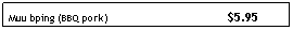 Text Box: Muu bping (BBQ pork)&nbsp;&nbsp;&nbsp;&nbsp;&nbsp;&nbsp;&nbsp;&nbsp;&nbsp;&nbsp;&nbsp;&nbsp;&nbsp;&nbsp;&nbsp;&nbsp;&nbsp;&nbsp;&nbsp;&nbsp;&nbsp;&nbsp;&nbsp;&nbsp;&nbsp;&nbsp;&nbsp;&nbsp;&nbsp;&nbsp;&nbsp;&nbsp;&nbsp; &nbsp;&nbsp; $5.95
