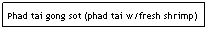 Text Box: Phad tai gong sot (phad tai w/fresh shrimp)
&nbsp;&nbsp;&nbsp;&nbsp;&nbsp;&nbsp;&nbsp;&nbsp;&nbsp;&nbsp;&nbsp;&nbsp;&nbsp;&nbsp;&nbsp;&nbsp;&nbsp;&nbsp;&nbsp;&nbsp;&nbsp;&nbsp;&nbsp;&nbsp;&nbsp;&nbsp;&nbsp;&nbsp;&nbsp;&nbsp;&nbsp;&nbsp;&nbsp;&nbsp;&nbsp;&nbsp;&nbsp;&nbsp;&nbsp;&nbsp;&nbsp;&nbsp;&nbsp;&nbsp;&nbsp;&nbsp;&nbsp;&nbsp;&nbsp;&nbsp;&nbsp;&nbsp;&nbsp;&nbsp;&nbsp;&nbsp;&nbsp; $6.95 
