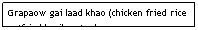 Text Box: Grapaow gai laad khao (chicken fried rice w/fried basil on top)&nbsp;&nbsp;&nbsp;&nbsp;&nbsp;&nbsp;&nbsp;&nbsp;&nbsp;&nbsp;&nbsp;&nbsp;&nbsp;&nbsp;&nbsp;&nbsp;&nbsp;&nbsp;&nbsp;&nbsp;&nbsp;&nbsp; $5.95&nbsp;&nbsp;&nbsp;&nbsp;&nbsp;&nbsp;&nbsp;&nbsp;&nbsp;&nbsp;&nbsp;&nbsp;&nbsp;&nbsp;&nbsp;&nbsp;&nbsp;&nbsp;&nbsp;&nbsp;&nbsp;&nbsp;&nbsp;&nbsp;&nbsp;&nbsp;&nbsp;&nbsp;&nbsp;&nbsp;&nbsp; 
