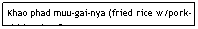 Text Box: Khao phad muu-gai-nya (fried rice w/pork-chicken-beef)&nbsp;&nbsp;&nbsp;&nbsp;&nbsp;&nbsp;&nbsp;&nbsp;&nbsp;&nbsp;&nbsp;&nbsp;&nbsp;&nbsp;&nbsp;&nbsp;&nbsp;&nbsp;&nbsp;&nbsp;&nbsp;&nbsp;&nbsp;&nbsp;&nbsp;&nbsp;&nbsp;&nbsp;&nbsp;&nbsp;&nbsp;&nbsp; $5.95&nbsp;&nbsp;&nbsp;&nbsp;&nbsp;&nbsp;&nbsp;&nbsp;&nbsp;&nbsp;&nbsp;&nbsp;&nbsp;&nbsp;&nbsp;&nbsp;&nbsp;&nbsp;&nbsp;&nbsp;&nbsp;&nbsp;&nbsp;&nbsp;&nbsp;&nbsp;&nbsp;&nbsp;&nbsp;&nbsp;&nbsp; 
