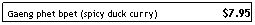 Text Box: Gaeng phet bpet (spicy duck curry)&nbsp;&nbsp;&nbsp;&nbsp;&nbsp;&nbsp;&nbsp;&nbsp;&nbsp;&nbsp;&nbsp;&nbsp;&nbsp;&nbsp;&nbsp;&nbsp;&nbsp;&nbsp;&nbsp;&nbsp;&nbsp; $7.95
