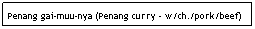 Text Box: Penang gai-muu-nya (Penang curry - w/ch./pork/beef)
&nbsp;&nbsp;&nbsp;&nbsp;&nbsp;&nbsp;&nbsp;&nbsp;&nbsp;&nbsp;&nbsp;&nbsp;&nbsp;&nbsp;&nbsp;&nbsp;&nbsp;&nbsp;&nbsp; &nbsp;&nbsp;&nbsp;&nbsp;&nbsp;&nbsp;&nbsp;&nbsp;&nbsp;&nbsp;&nbsp;&nbsp;&nbsp;&nbsp;&nbsp;&nbsp;&nbsp;&nbsp;&nbsp;&nbsp;&nbsp;&nbsp;&nbsp;&nbsp;&nbsp;&nbsp;&nbsp;&nbsp;&nbsp;&nbsp;&nbsp;&nbsp;&nbsp;&nbsp;&nbsp;&nbsp;&nbsp;&nbsp;&nbsp;&nbsp;&nbsp;&nbsp;&nbsp;&nbsp;&nbsp;&nbsp;&nbsp;&nbsp;&nbsp;&nbsp;&nbsp;&nbsp;&nbsp;$6.95
