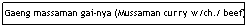 Text Box: Gaeng massaman gai-nya (Mussaman curry w/ch./ beef)
&nbsp;&nbsp;&nbsp;&nbsp;&nbsp;&nbsp;&nbsp;&nbsp;&nbsp;&nbsp;&nbsp;&nbsp;&nbsp;&nbsp;&nbsp;&nbsp;&nbsp;&nbsp;&nbsp;&nbsp;&nbsp;&nbsp;&nbsp;&nbsp;&nbsp;&nbsp;&nbsp;&nbsp;&nbsp;&nbsp;&nbsp;&nbsp;&nbsp;&nbsp;&nbsp;&nbsp;&nbsp;&nbsp;&nbsp;&nbsp;&nbsp;&nbsp;&nbsp;&nbsp;&nbsp;&nbsp;&nbsp;&nbsp;&nbsp;&nbsp;&nbsp;&nbsp;&nbsp;&nbsp;&nbsp;&nbsp;&nbsp;&nbsp;&nbsp;&nbsp;&nbsp;&nbsp;&nbsp;&nbsp;&nbsp;&nbsp;&nbsp;&nbsp;&nbsp;&nbsp; $6.95
