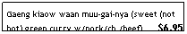 Text Box: Gaeng kiaow waan muu-gai-nya (sweet (not hot) green curry w/pork/ch./beef)&nbsp;&nbsp;&nbsp;&nbsp;&nbsp; $6.95
