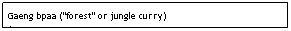 Text Box: Gaeng bpaa ("forest" or jungle curry)&nbsp;&nbsp;&nbsp;&nbsp;&nbsp;&nbsp;&nbsp;&nbsp;&nbsp;&nbsp;&nbsp;&nbsp;&nbsp;&nbsp;&nbsp;&nbsp;&nbsp;&nbsp;&nbsp;&nbsp;&nbsp;&nbsp;&nbsp;&nbsp;&nbsp;&nbsp;&nbsp;&nbsp;&nbsp;&nbsp;&nbsp;&nbsp; $7.95
