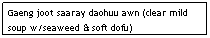Text Box: Gaeng joot saaray daohuu awn (clear mild soup w/seaweed & soft dofu)&nbsp;&nbsp;&nbsp;&nbsp;&nbsp;&nbsp;&nbsp;&nbsp;&nbsp;&nbsp;&nbsp;&nbsp;&nbsp;&nbsp;&nbsp;&nbsp;&nbsp;&nbsp;&nbsp;&nbsp;&nbsp; $5.95
