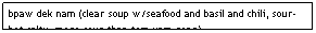 Text Box: bpaw dek nam (clear soup w/seafood and basil and chili, sour-hot-salty, more sour than tom yam gong)&nbsp;&nbsp;&nbsp;&nbsp;&nbsp;&nbsp;&nbsp;&nbsp;&nbsp;&nbsp;&nbsp;&nbsp;&nbsp;&nbsp;&nbsp;&nbsp;&nbsp;&nbsp;&nbsp;&nbsp;&nbsp;&nbsp;&nbsp;&nbsp;&nbsp;&nbsp;&nbsp;&nbsp;&nbsp;&nbsp;&nbsp; $7.95
