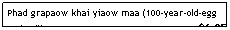 Text Box: Phad grapaow khai yiaow maa (100-year-old-egg w/basil)&nbsp;&nbsp;&nbsp;&nbsp;&nbsp;&nbsp;&nbsp;&nbsp;&nbsp;&nbsp;&nbsp;&nbsp;&nbsp;&nbsp;&nbsp;&nbsp;&nbsp;&nbsp;&nbsp;&nbsp;&nbsp;&nbsp;&nbsp;&nbsp;&nbsp;&nbsp;&nbsp;&nbsp;&nbsp;&nbsp;&nbsp;&nbsp;&nbsp;&nbsp;&nbsp;&nbsp;&nbsp;&nbsp;&nbsp;&nbsp;&nbsp;&nbsp;&nbsp;&nbsp;&nbsp;&nbsp;&nbsp;&nbsp;&nbsp;&nbsp;&nbsp; $6.25

