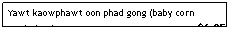 Text Box: Yawt kaowphawt oon phad gong (baby corn w/shrimp)&nbsp;&nbsp;&nbsp;&nbsp;&nbsp;&nbsp;&nbsp;&nbsp;&nbsp;&nbsp;&nbsp;&nbsp;&nbsp;&nbsp;&nbsp;&nbsp;&nbsp;&nbsp;&nbsp;&nbsp;&nbsp;&nbsp;&nbsp;&nbsp;&nbsp;&nbsp;&nbsp;&nbsp;&nbsp;&nbsp;&nbsp;&nbsp;&nbsp;&nbsp;&nbsp;&nbsp;&nbsp;&nbsp;&nbsp;&nbsp;&nbsp;&nbsp;&nbsp;&nbsp;&nbsp;&nbsp;&nbsp; $6.95
