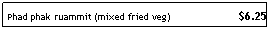 Text Box: Phad phak ruammit (mixed fried veg)&nbsp;&nbsp;&nbsp;&nbsp;&nbsp;&nbsp;&nbsp;&nbsp;&nbsp;&nbsp;&nbsp;&nbsp;&nbsp;&nbsp;&nbsp;&nbsp;&nbsp;&nbsp;&nbsp;&nbsp;&nbsp;&nbsp; $6.25
