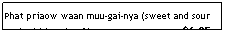 Text Box: Phat priaow waan muu-gai-nya (sweet and sour pork/chicken/beef )&nbsp;&nbsp;&nbsp;&nbsp;&nbsp;&nbsp;&nbsp;&nbsp;&nbsp;&nbsp;&nbsp;&nbsp;&nbsp;&nbsp;&nbsp;&nbsp;&nbsp;&nbsp;&nbsp;&nbsp;&nbsp;&nbsp;&nbsp;&nbsp;&nbsp;&nbsp;&nbsp;&nbsp;&nbsp;&nbsp; $6.95
