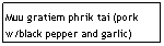 Text Box: Muu gratiem phrik tai (pork w/black pepper and garlic)
&nbsp;&nbsp;&nbsp;&nbsp;&nbsp;&nbsp;&nbsp;&nbsp;&nbsp;&nbsp;&nbsp;&nbsp;&nbsp;&nbsp;&nbsp;&nbsp;&nbsp;&nbsp;&nbsp;&nbsp;&nbsp;&nbsp;&nbsp;&nbsp;&nbsp;&nbsp;&nbsp;&nbsp;&nbsp;&nbsp;&nbsp;&nbsp;&nbsp;&nbsp;&nbsp; $6.95
