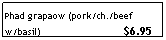 Text Box: Phad grapaow (pork/ch./beef w/basil)&nbsp;&nbsp;&nbsp;&nbsp;&nbsp;&nbsp;&nbsp;&nbsp;&nbsp;&nbsp;&nbsp;&nbsp;&nbsp;&nbsp;&nbsp;&nbsp;&nbsp;&nbsp;&nbsp;&nbsp;&nbsp;&nbsp;&nbsp;&nbsp;&nbsp;&nbsp;&nbsp; $6.95
