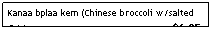 Text Box: Kanaa bplaa kem (Chinese broccoli w/salted fish)&nbsp;&nbsp;&nbsp;&nbsp;&nbsp;&nbsp;&nbsp;&nbsp;&nbsp;&nbsp;&nbsp;&nbsp;&nbsp;&nbsp;&nbsp;&nbsp;&nbsp;&nbsp;&nbsp;&nbsp;&nbsp;&nbsp;&nbsp;&nbsp;&nbsp;&nbsp;&nbsp;&nbsp;&nbsp;&nbsp;&nbsp;&nbsp;&nbsp;&nbsp;&nbsp;&nbsp;&nbsp;&nbsp;&nbsp;&nbsp;&nbsp;&nbsp;&nbsp;&nbsp;&nbsp;&nbsp;&nbsp;&nbsp; $6.25
