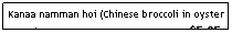 Text Box: Kanaa namman hoi (Chinese broccoli in oyster sauce)&nbsp;&nbsp;&nbsp;&nbsp;&nbsp;&nbsp;&nbsp;&nbsp;&nbsp;&nbsp;&nbsp;&nbsp;&nbsp;&nbsp;&nbsp;&nbsp;&nbsp;&nbsp;&nbsp;&nbsp;&nbsp;&nbsp;&nbsp;&nbsp;&nbsp;&nbsp;&nbsp;&nbsp;&nbsp;&nbsp;&nbsp;&nbsp;&nbsp;&nbsp;&nbsp;&nbsp;&nbsp;&nbsp;&nbsp;&nbsp;&nbsp;&nbsp;&nbsp;&nbsp;&nbsp; $5.95
