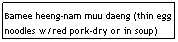 Text Box: Bamee heeng-nam muu daeng (thin egg noodles w/red pork-dry or in soup)
&nbsp;&nbsp;&nbsp;&nbsp;&nbsp;&nbsp;&nbsp;&nbsp;&nbsp;&nbsp;&nbsp;&nbsp;&nbsp;&nbsp;&nbsp;&nbsp;&nbsp;&nbsp;&nbsp;&nbsp;&nbsp;&nbsp;&nbsp;&nbsp;&nbsp;&nbsp;&nbsp;&nbsp;&nbsp;&nbsp;&nbsp;&nbsp;&nbsp;&nbsp;&nbsp;&nbsp;&nbsp;&nbsp;&nbsp;&nbsp;&nbsp;&nbsp;&nbsp;&nbsp;&nbsp; $6.25
