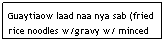 Text Box: Guaytiaow laad naa nya sab (fried rice noodles w/gravy w/ minced beef, carrots, & onions)&nbsp;&nbsp;&nbsp;&nbsp;&nbsp; $5.95&nbsp;&nbsp;&nbsp;&nbsp;&nbsp;&nbsp;&nbsp;&nbsp;&nbsp;&nbsp;&nbsp;&nbsp;&nbsp;&nbsp;&nbsp;&nbsp;&nbsp;&nbsp;&nbsp;&nbsp;&nbsp;&nbsp;&nbsp;&nbsp;&nbsp;&nbsp;&nbsp;&nbsp;&nbsp;&nbsp;&nbsp; 
